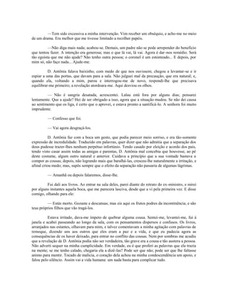 —Tem sido excessiva a minha intervenção. Vim receber um obséquio, e acho-me no meio
de um drama. Era melhor que me tivesse limitado a recolher papéis.
—Não diga mais nada; acabou-se. Demais, um padre não se pode arrepender do beneficio
que tentou fazer. A intenção era generosa; mas o que lá vai, lá vai. Agora é dar -nos remédio. Será
tão egoísta que me não ajude? Não tenho outra pessoa; o coronel é um estonteado... E depois, por
mim só, não faço nada... Ajude-me.
D. Antônia falava baixinho, com medo de que nos ouvissem; chegou a levantar-se e ir
espiar a uma das portas, que davam para a sala. Não julguei mal da precaução, que era natural; e,
quando ela, voltando a mim, parou e interrogou-me de novo, respondi-lhe que precisava
equilibrar-me primeiro; a revelação atordoara-me. Aqui desviou os olhos.
— Não é sangria desatada, acrescentei. Lalau está fora por alguns dias; pensarei
lentamente. Que a ajude? Hei de ser obrigado a isso, agora que a situação mudou. Se não dei causa
ao sentimento que os liga, é certo que o aprovei, e estava pronto a santificá-lo. A senhora foi muito
imprudente.
— Confesso que foi.
— Vai agora desgraçá-los.
D. Antônia faz com a boca um gesto, que podia parecer meio sorriso, e era tão-somente
expressão de incredulidade. Traduzido em palavras, quer dizer que não admitia que a separação dos
dous pudesse trazer-lhes nenhum perpétuo infortúnio. Tendo casado por eleição e acordo dos pais,
tendo visto casar assim todas as amigas e parentas, D. Antônia mal concebia que houvesse, ao pé
deste costume, algum outro natural e anterior. Cuidava a princípio que a sua vontade bastava a
compor as cousas; depois, não logrando mais que baralhá-las, cresceu-lhe naturalmente a irritação, e
afinal criou medo; mas, supôs sempre que o efeito da separação não passaria de algumas lágrimas.
— Amanhã ou depois falaremos, disse-lhe.
Fui dali aos livros. Ao entrar na sala deles, parei diante do retrato do ex-ministro, e mirei
por alguns instantes aquela boca, que me parecera lasciva, desde que a vi pela primeira vez. E disse
comigo, olhando para ele:
— Estás morto. Gozaste e descansas; mas eis aqui os frutos podres da incontinência; e são
teus próprios filhos que vão tragá-los.
Estava irritado, dava-me ímpeto de quebrar alguma cousa. Sentei-me, levantei-me, fui à
janela e acabei passeando ao longo da sala, com os pensamentos dispersos e confusos. Os livros,
arranjados nas estantes, olhavam para mim, e talvez comentavam a minha agitação com palavras de
remoque, dizendo uns aos outros que eles eram a paz e a vida, e que eu padecia agora as
consequências de os haver deixado, para entrar no conflito das cousas. Nem por sombras me acudiu
que a revelação de D. Antônia podia não ser verdadeira, tão grave era a cousa e tão austera a pessoa.
Não adverti sequer na minha cumplicidade. Em verdade, eu é que proferi as palavras que ela trazia
na mente; se me tenho calado, chegaria ela a dizê-las? Pode ser que não; pode ser que lhe faltasse
animo para mentir. Tocado de malícia, o coração dela achou na minha condescendência um apoio, e
falou pelo silêncio. Assim vai a vida humana: um nada basta para complicar tudo.

 