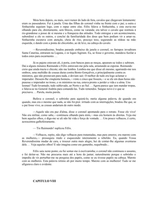 Meia hora depois, ou mais, ouvi rumor do lado de fora, cavalos que chegavam lentamente:
eram os passeadores. Fui à janela. Uma das filhas do coronel vinha na frente com o pai; a outra e
Sinhazinha seguiam logo, com o rapaz entre elas. Félix falava a Sinhazinha, e esta ouvia-me
olhando para ele, direitamente, sem blocos, como na varanda; era talvez o cavalo que restituía à
rio-grandense a posse de si mesma e a franqueza das atitudes. Todo entregue a um acontecimento,
subordinei a ele os outros, e concluí da familiaridade dos dous que bem podiam vir a amar-se.
Sinhazinha escutava com atenção, cheia de riso, pescoço teso, segurando as rédeas na mão
esquerda, e dando com a ponta do chicotinho, ao de leve, na cabeça do cavalo.
—Reverendíssimo, bradou parando embaixo da janela o coronel, os farrapos invadiram
Santa Catarina, entraram na Laguna, e os legais fugiram. Eu, se fosse o governo, mandava fuzilar a
todos estes para escarmento. . .
Já os pajens estavam ali, à porta, com bancos para as moças, apearam-se todos e subiram.
Daí a alguns minutos Raimundo e Félix entravam-me pela sala, arrastando as esporas. Raimundo
creio que ainda trazia o chicote; não me lembra. Lembra-me que disse ali mesmo, agarrando-me nos
ombros, uma multidão de cousas duras contra Bento Gonçalves, e principalmente contra os
ministros, que não prestavam para nada, e deviam sair. O melhor de tudo era logo aclamar o
imperador. Dessem-lhe cinqüenta homens,—vinte e cinco que fossem,—e se ele em duas horas não
pusesse o imperador no trono, e os ministros na rua, estava pronto a perder a vida e a alma. Uns
lesmas! Tudo levantado, tudo sublevado, ao Norte e ao Sul. . . Agora parece que iam mandar tropas,
e falava-se no General Andréa para comandá-las. Tudo remendos. Sangue novo é o que se
precisava. . . Parola, muita parola.
Bufava o coronel; o sobrinho para aquietá-lo, metia alguma palavra, de quando em
quando, mas era o mesmo que nada, se não foi pior. irritado com as interrupções, bradou-lhe que, se
o pai fosse vivo, as cousas andariam de outro modo.
—Aquele não era paz d'alma, disse o coronel apontando para o retrato. Fosse ele vivo!
Não era militar, como sabe,—continuou olhando para mim,—mas era homem às direitas. Veja-me
bem aqueles olhos, e diga-me se ali não há vida e força de vontade. . . Um pouco velhacos, é certo,
acrescentou galhofeiramente.
— Tio Raimundo! suplicou Félix.
—Velhacos, repito, não digo velhacos para tratantadas, mas para amores; era maroto com
as mulheres,— prosseguiu rindo e esquecendo inteiramente a rebelião. Eu, quando Vossa
Reverendíssima mudar de cara, e trouxer outra mais alegre, hei de contar-lhe algumas aventuras
dele. . . Veja aqueles olhos! E não imagina como era gamenho, requebrado...
Félix saiu neste ponto; eu fui sentar-me à escrivaninha; o coronel não continuou o assunto,
e foi deitar-se. Não me procurou mais até a hora do jantar; naturalmente porque o sobrinho o
impediu de vir perturbar-me na pesquisa dos papéis, como se eu tivesse papéis na cabeça. Maroto
com as mulheres. Esta palavra retiniu ali por muito tempo. Maroto com as mulheres! Tudo se me
afigurava claro e evidente.

CAPITULO VIII

 