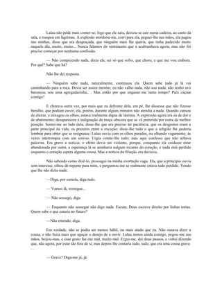 Lalau não pôde mais conter-se; logo que ele saiu, deixou-se cair numa cadeira, ao canto da
sala, e rompeu em lágrimas. A explosão atordoou-me, corri para ela, peguei-lhe nas mãos, ela pagou
nas minhas, disse que era desgraçada, que ninguém mais lhe queria, que tinha padecido muito
naquele dia, muito, muito... Nunca falamos do sentimento que a acabrunhava agora; mas não foi
preciso começar por nenhuma confissão.
— Não compreendo nada, dizia ela; sei só que sofro, que choro, e que me vou embora.
Por quê? Sabe que há?
Não lhe dei resposta.
— Ninguém sabe nada, naturalmente, continuou ela. Quem sabe tudo já lá vai
caminhando para a roça. Devia ser assim mesmo; eu não valho nada, não sou nada, não tenho avó
baronesa, sou uma agregadazinha.. . Mas então por que enganar-me tanto tempo? Para caçoar
comigo?
E chorava outra vez, por mais que eu defronte dela, em pé, lhe dissesse que não fizesse
barulho, que podiam ouvir; ela, porém, durante alguns minutos não atendia a nada. Quando cansou
de chorar, e enxugou os olhos, estava realmente digna de lástima. A expressão agora era só de dor e
de abatimento; desaparecera a indignação da moça obscura que se vê preterida por outra de melhor
posição. Sentei-me ao lado dela, disse-lhe que era preciso ter paciência, que os desgostos eram a
parte principal da vida; os prazeres eram a exceção; disse-lhe tudo o que a religião lhe poderia
lembrar para obter que se resignasse. Lalau ouvia com os olhos parados, ou olhando vagamente; às
vezes interrompia com um sorriso. Urgia contar-lhe tudo; mas aqui confesso que não achava
palavras. Era grave a notícia; o efeito devia ser violento, porque, conquanto ela cuidasse estar
abandonada por outra, a esperança lá se aninharia nalgum recanto do coração, e nada está perdido
enquanto o coração espera alguma cousa. Mas a notícia da filiação era decisiva.
Não sabendo como dizê-lo, prossegui na minha exortação vaga. Ela, que a princípio ouvia
sem interesse, olhou de repente para mim, e perguntou-me se realmente estava tudo perdido. Vendo
que lhe não dizia nada:
—Diga, por esmola, diga tudo.
— Vamos lá, sossegue...
— Não sossego, diga.
— Enquanto não sossegar não digo nada. Escute, Deus escreve direito por linhas tortas.
Quem sabe o que estaria no futuro?
—Não entendo; diga.
Em verdade, não se podia ser menos hábil, ou mais atado que eu. Não ousava dizer a
cousa, e não fazia mais que aguçar o desejo de a ouvir. Lalau instou ainda comigo, pegou -me nas
mãos, beijou-mas, e esse gesto faz-me mal, muito mal. Ergui-me, dei dous passos, e voltei dizendo
que, não agora, por estar tão fora de si, mas depois lhe contaria tudo, tudo, que era uma cousa grave.
..
— Grave? Diga-me já, já.

 