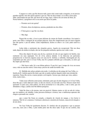 E pegou-se a mim, que lhe dissesse tudo, jurava não contar nada a ninguém, se era preciso
guardar segredo; mas não queria ignorar o que era. Não me dava tempo; se eu abria a boca para
adiar, interrompia-me que não, que havia de ser logo, logo; e falava-me em nome de Deus, de
Nossa Senhora, e perguntava-me se era assim que dizia ser padre.
— Promete ouvir-me quieta?
— Prometo, disse ela depressa, ansiosa, pendendo-me dos olhos.
— É bem grave o que lhe vou dizer.
— Mas diga.
Peguei-lhe na mão, e levei-a para defronte do retrato do finado conselheiro. Era teatral o
gesto, mas tinha a vantagem de me poupar palavras; disse-lhe simplesmente que ali estava alguém
que não queria: o pai de ambos. Lalau empalideceu, fechou os olhos e ia a cair; pude sustê-la a
tempo.
Lalau tinha o sentimento das situações graves. Aquela era excepcional. Não me disse
nada, depois da minha revelação, não me faz pergunta nenhuma; apertou-me a mão e saiu.
Dous dias depois foi para casa da tia, a pretexto de não sei que negócio de família, mas
realmente era uma separação. Fui ali vê-la; achei-a abatida. A tia falou-me em particular;
perguntou-me se houvera alguma cousa em casa de D. Antônia; a sobrinha, interrogada por ela,
respondera que não; quis ir à Casa Velha, mas foi a própria sobrinha que a dissuadiu, ou antes que
lhe impôs que não fosse.
— Não houve nada, foi a sua última palavra. O que há é que é tempo de viver em nossa
casa, e não na casa dos outros. Estou moça. preciso de cuidar da minha vida.
D.. Mafalda não achava própria esta razão. A sobrinha era tão amiga da Casa Velha, e a
família de D. Antônia queria-lhe tanto, que não se podia explicar daquele modo uma retirada tão
repentina. Nunca lhe ouvira o menor projeto a tal respeito. Acresce que, desde que viera, andava
triste, muito triste...
Todas essas reflexões eram justas; entretanto, para que ela não chegasse a ir à Casa Velha,
disse-lhe que a razão dada por Lalau, se não era sincera, era em todo caso boa. Pensava muito bem
querendo vir para casa; eram pobres; ela devia acostumar-se à vida pobre, e não à outra, que era
abundante e larga, e podia criar-lhe hábitos perigosos.
Nada lhe disse a ela mesma, nem era possível; falamos juntos os três na sala de visitas,
que era também a de trabalho. Lalau procurou disfarçar a tristeza, mas a indiferença aparente não
chegou a persuadir-me; concluí
que o amor lhe ficara no coração, a despeito do vínculo de sangue, e tive horror à
natureza. Não foi só a natureza. Continuei a aborrecer a memória do homem, causa de tal situação e
de tais dores.
Na Casa Velha fui igualmente discreto. D. Antônia não me perguntou o que se passara
com elas, nem com o filho, e pela minha parte não lhe disse nada. O que ela me confiou, dias

 