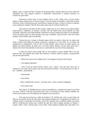 depois, é que a viagem de Félix à Europa era já desnecessária; cuidava agora de casá-lo; falou-me
claramente nos seus projetos relativos a Sinhazinha. Parecera-lhe a escolha excelente; eu
inclinei-me, aprovando.
Passaram-se muitos dias. O meu trabalho estava no fim. Tinha visto e revisto muitos
papéis e tomara muitas notas. O coronel voltou à Corte no meado de setembro; vinha tratar de umas
escrituras. Notou a diferença da caça, onde faltava a alegria da moça, e sobrava a tristeza ou alguma
cousa análoga do sobrinho. Não lhe disse nada; parece que D. Antônia também não.
Félix passava uma parte do dia comigo, sempre que eu ali ia; falava-me de alguns planos
relativamente a indústrias, ou mesmo a lavoura, não me lembra bem; provavelmente, era tudo
misturado, nada havia nele ainda definido; lembramo-nos que já andara com idéias de ser deputado.
O que ele queria agora era fazer alguma cousa que o aturdisse, que lhe tirasse a dor do recente
desastre. Neste sentido, aprovava-lhe tudo.
Pareceu-me que o tempo ia fazendo algum efeito em ambos. Lalau não ria ainda, nem
tinha a mesma conversação de outrora; começava a apaziguar-se. Ia ali muita vez, às tardes; ela
agradecia-me evidentemente a fineza. Não só tinha afeição, como achava na minha pessoa um
pedaço das outras feições, da outra casa e do outro tempo. Demais, era-me grata, posto que o
destino me tivesse feito portador de más novas, e destruidor de suas mais íntimas esperanças.
A idéia de casá-la entrou desde logo no meu espírito; e nesse sentido falei à tia, que
aprovou tudo, sem adiantar mais nada. Não conhecia o Vitorino, filho do segeiro, e perguntei-lhe
que tal seria para marido.
— Muito bom, disse-me ela. Rapaz sério, e tem alguma cousa por morte do pai.
— Tem alguma educação?
— Tem. O pai até queria fazê-lo doutor, mas o rapaz é que não quis; disse que se
contentava com outra cousa; parece que está escrevente de cartório... escrevente não sei como se
diz... mentado... paramentado . . .
— Juramentado
— Isso mesmo.
—Bem, se puder falar com ela... sem dizer tudo... assim a modo de indagação...
—Verei; deixe estar.
Dias depois, D. Mafalda deu-me conta da incumbência: a sobrinha nem queria ouvir falar
em casar. Achava o Vitorino muito bom noivo, mas o seu desejo era ficar solteira, trabalhar em
costura, para ajudar a tia e não depender de ninguém; mas casar nunca.
Esta conversa trouxe-me a idéia de ponderar a D. Antônia que, uma vez que Lalau era
filha de seu marido, ficava-lhe bem fazer uma pequena doação que a resguardava da miséria. D.
Antônia aceitou a lembrança sem hesitar. Estava tão contente com o resultado obtido, que podia
fazê-lo. Confessou-me, porém, que o melhor de tudo seria, feita a doação, passados os tempos, e
casado o filho, voltar a menina para a Casa Velha. Tinha grandes saudades dela; não podia viver

 