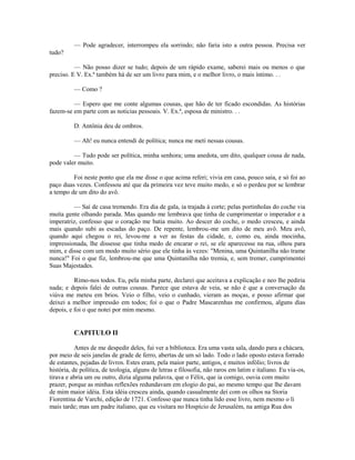 — Pode agradecer, interrompeu ela sorrindo; não faria isto a outra pessoa. Precisa ver
tudo?
— Não posso dizer se tudo; depois de um rápido exame, saberei mais ou menos o que
preciso. E V. Ex.ª também há de ser um livro para mim, e o melhor livro, o mais íntimo. . .
— Como ?
— Espero que me conte algumas cousas, que hão de ter ficado escondidas. As histórias
fazem-se em parte com as noticias pessoais. V. Ex.ª, esposa de ministro. . .
D. Antônia deu de ombros.
— Ah! eu nunca entendi de política; nunca me meti nessas cousas.
— Tudo pode ser política, minha senhora; uma anedota, um dito, qualquer cousa de nada,
pode valer muito.
Foi neste ponto que ela me disse o que acima referi; vivia em casa, pouco saía, e só foi ao
paço duas vezes. Confessou até que da primeira vez teve muito medo, e só o perdeu por se lembrar
a tempo de um dito do avô.
— Saí de casa tremendo. Era dia de gala, ia trajada à corte; pelas portinholas do coche via
muita gente olhando parada. Mas quando me lembrava que tinha de cumprimentar o imperador e a
imperatriz, confesso que o coração me batia muito. Ao descer do coche, o medo cresceu, e ainda
mais quando subi as escadas do paço. De repente, lembrou-me um dito de meu avô. Meu avô,
quando aqui chegou o rei, levou-me a ver as festas da cidade, e, como eu, ainda mocinha,
impressionada, lhe dissesse que tinha medo de encarar o rei, se ele aparecesse na rua, olhou para
mim, e disse com um modo muito sério que ele tinha às vezes: "Menina, uma Quintanilha não trame
nunca!" Foi o que fiz, lembrou-me que uma Quintanilha não tremia, e, sem tremer, cumprimentei
Suas Majestades.
Rimo-nos todos. Eu, pela minha parte, declarei que aceitava a explicação e neo lhe pediria
nada; e depois falei de outras cousas. Parece que estava de veia, se não é que a conversação da
viúva me meteu em brios. Veio o filho, veio o cunhado, vieram as moças, e posso afirmar que
deixei a melhor impressão em todos; foi o que o Padre Mascarenhas me confirmou, alguns dias
depois, e foi o que notei por mim mesmo.

CAPITULO II
Antes de me despedir deles, fui ver a biblioteca. Era uma vasta sala, dando para a chácara,
por meio de seis janelas de grade de ferro, abertas de um só lado. Todo o lado oposto estava forrado
de estantes, pejadas de livros. Estes eram, pela maior parte, antigos, e muitos infólio; livros de
história, de política, de teologia, alguns de letras e filosofia, não raros em latim e italiano. Eu via-os,
tirava e abria um ou outro, dizia alguma palavra, que o Félix, que ia comigo, ouvia com muito
prazer, porque as minhas reflexões redundavam em elogio do pai, ao mesmo tempo que lhe davam
de mim maior idéia. Esta idéia cresceu ainda, quando casualmente dei com os olhos na Storia
Fiorentina de Varchi, edição de 1721. Confesso que nunca tinha lido esse livro, nem mesmo o li
mais tarde; mas um padre italiano, que eu visitara no Hospício de Jerusalém, na antiga Rua dos

 