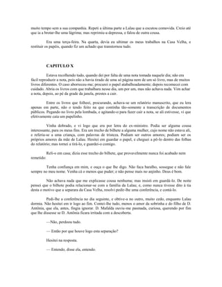 muito tempo sem a sua companhia. Repeti a última parte a Lalau que a escutou comovida. Creio até
que ia a brotar-lhe uma lágrima; mas reprimiu-a depressa, e falou de outra cousa.
Era uma terça-feira. Na quarta, devia eu ultimar os meus trabalhos na Casa Velha, e
restituir os papéis, quando fiz um achado que transtornou tudo.

CAPITULO X
Estava recolhendo tudo, quando dei por falta de uma nota tomada naquele dia; não era
fácil reproduzir a nota, pois não a havia tirado de uma só página nem de um só livro, mas de muitos
livros diferentes. O caso aborreceu-me; procurei o papel atabalhoadamente; depois recomecei com
cuidado. Abria os livros com que trabalhara nesse dia, um por um, mas não achava nada. Vim achar
a nota, depois, ao pé da grade da janela, prestes a cair.
Entre os livros que folheei, procurando, achava-se um relatório manuscrito, que eu lera
apenas em parte, não o tendo feito na que continha tão-somente a transcrição de documentos
públicos. Pegando no livro pela lombada, e agitando-o para fazer cair a nota, se ali estivesse, vi que
efetivamente caía um papelinho.
Vinha dobrado, e vi logo que era por letra do ex-ministro. Podia ser alguma cousa
interessante, para os meus fins. Era um trecho de bilhete a alguma mulher, cujo nome não estava ali,
e referia-se a uma criança, com palavras de tristeza. Podiam ser outros amores; podiam ser os
próprios amores da mãe de Lalau. Hesitei em guardar o papel, e cheguei a pô-lo dentro das folhas
do relatório; mas tornei a tirá-lo, e guardei-o comigo.
Reli-o em casa; dizia esse trecho do bilhete, que provavelmente nunca foi acabado nem
remetido:
Tenha confiança em mim, e ouça o que lhe digo. Não faca baralho, sossegue e não fale
sempre no meu nome. Venha cá o menos que puder; e não pense mais no anjinho. Deus é bom.
Não achava nada que me explicasse cousa nenhuma; mas insisti em guardá-lo. De noite
pensei que o bilhote podia relacionar-se com a família da Lalau; e, como nunca tivesse dito à tia
desta o motivo que a separara da Casa Velha, resolvi pedir-lhe uma conferência, e contá-lo.
Pedi-lhe a conferência no dia seguinte, e obtive-a no outro, muito cedo, enquanto Lalau
dormia. Não hesitei em ir logo ao fim. Contei-lhe tudo, menos o amor da sobrinha e do filho de D.
Antônia, que ela, antes, fingia ignorar. D. Mafalda ouviu-me pasmada, curiosa, querendo por fim
que lhe dissesse se D. Antônia ficara irritada com a descoberta.
—Não, perdoou tudo.
— Então por que houve logo esta separação?
Hesitei na resposta.
— Entendo, disse ela, entendo.

 