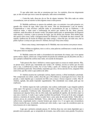 Vi que sabia tudo; mas não se consternou por isso. Ao contrário, disse-me alegremente
que, se não era mais que essa a causa da separação, tudo estava remediado.
— Conto-lhe tudo, disse-me ela no fim de alguns instantes. Não diria nada em outras
circunstâncias, nem sei mesmo se diria alguma cousa a outra pessoa.
D. Mafalda confirmou os amores da cunhada; mas o ex-ministro via-a pela primeira vez,
quando eles vieram da roga, tinha Lalau três meses. Não era absolutamente o pai da menina.
Compreende-se o meu alvoroço: pedi-lhe todas as circunstâncias de que se lembrasse, e ela
referiu-as todas. e todas eram a confirmação da notícia que acabava de dar; datas, pessoas,
acidentes, nada discordava da mesma versão. Ela própria apelou para os apontamentos da freguesia
onde nascera, a menina, e para as pessoas do lugar, que me diriam isto mesmo. Pela minha parte,
não queria outra cousa, senão o desaparecimento do obstáculo e a felicidade das duas criaturas. De
repente, lembrou-me do trecho do bilhete que tinha comigo, e disse-lhe que, em todo caso, mal se
podia explicar a crença em que estava D. Antônia; havia por força uma criança.
—Houve uma criança, interrompeu-me D. Mafalda; mas essa morreu com poucos meses.
Tinha o bilhete na algibeira, tirei-o e reli-o; estas palavras confirmavam a versão da morte:
"não pense mais no anjinho..."
D. Mafalda contou-me então a circunstância do nascimento da criança, que viveu apenas
quatro meses; depois, referiu-me a longa história da paixão da cunhadas que ela descobriu um dia, e
que a própria cunhada lhe confiou mais tarde, em ocasião de desespero.
Tudo parecia-lhe claro e definitivo; restava agora repor as cousas no estado anterior. Mas,
ao pensar nisso, adverti que, transmitida esta versão a D. Antônia, ouviria as razões que ela teria
para a sua, e combiná-las-ia todas. Fui à Casa Velha, e pedi a D. Antônia que me desse também
uma conferência particular. Desconfiada, respondeu que sim, e foi na sala dos livros, enquanto Félix
estava fora, que lhe contei o que acabava de saber.
D. Antônia escutou-me a princípio curiosa, depois ansiosa, e afinal atordoada e prostrada.
Não compreendi esse efeito; acabei, disse-lhe que a Providência se encarregara de levar o fruto do
pecado, e nada impedia que o casamento do filho com a moça o fizesse esquecer a todos. Mas D.
Antônia, agitada, não podia responder seguidamente. Não entendendo esse estado, pedi que mo
explicasse.
D. Antônia negou-me tudo a princípio, mas acabou confessando o que ninguém poderia
então supor. Ela ignorava os amores do marido; inventara a filiação de Lalau, com o único fim de
obstar ao casamento. Confessou tudo, francamente, alvoroçada, sem saber de si. Creio que, se
repousasse por algumas horas, não me diria nada; mas apanhada de supetão, não duvidou expor os
seus atos e motivos. A razão é que o golpe recebido fora profundo. Vivera na fé do amor conjugal;
adorava a memória do marido, como se pode fazer a uma santa de devoção íntima. Tinha dele as
maiores provas de constante fidelidade. Viúva, mãe de um homem, vivia da felicidade extinta e
sobreviveste, respeitando morto o mesmo homem que amara vivo. E vai agora uma circunstância
fortuita mostra-lhe que, inventando, acertara por outro modo, e que o que ela considerava puro na
terra trouxera em si uma impureza.
Logo que a primeira comoção passou, D. Antônia disse-me com muita dignidade que o
passado estava passado, que se arrependia da invenção, mas enfim estava meia punida. Era preciso

 