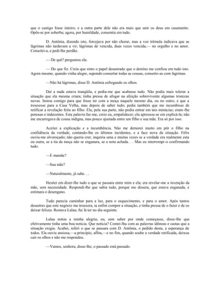 que o castigo fosse inteiro; e a outra parte dele não era mais que unir os deus em casamento.
Opôs-se por soberba; agora, por humildade, consentia em tudo.
D. Antônia, dizendo isto, forcejava por não chorar, mas a voz trêmula indicava que as
lágrimas não tardavam a vir; lágrimas de vencida, duas vezes vencida,— no orgulho e no amor.
Consolei-a, e pedi-lhe perdão.
— De quê? perguntou ela.
— Do que fiz. Creia que sinto o papel desastrado que o destino me confiou em tudo isto.
Agora mesmo, quando vinha alegre, supondo consertar todas as cousas, conserto-as com lágrimas.
—Não há lágrimas, disse D. Antônia esfregando os olhos.
Daí a nada estava tranqüila, e pedia-me que acabasse tudo. Não podia mais tolerar a
situação que ela mesma criara; tinha pressa de afogar na afeição sobrevivente algumas tristezas
novas. Instou comigo para que fosse ter com a moça naquele mesmo dia, ou no outro, e que a
trouxesse para a Casa Velha, mas depois de saber tudo; pedia também que me incumbisse de
retificar a revelação feita ao filho. Ela, pela sua parte, não podia entrar em tais minúcias; eram -lhe
penosas e indecentes. Esta palavra faz-me, creio eu, empalidecer; ela apressou-se em explicá-la; não
me encarregava de cousa indigna, mas pouco ajustada entre um filho e sua mãe. Era só por isso.
Aceitei a explicação e a incumbência. Não me demorei muito em pôr o filho na
confidência da verdade, contando-lhe os últimos incidentes, e a face nova da situação. Félix
ouviu-me alvoroçado; não queria crer, inquiria uma e muitas vezes se a verdade era realmente esta
ou outra, se a tia da moça não se enganara, se a nota achada. . . Mas eu interrompi -o confirmando
tudo.
—E mamãe?
—Sua mãe?
—Naturalmente, já sabe. . .
Hesitei em dizer-lhe tudo o que se passara entre mim e ela; era revelar-me a invenção da
mãe, sem necessidade. Respondi-lhe que sabia tudo, porque mo dissera, que estava enganada, e
estimara o desengano.
Tudo parecia caminhar para a luz, para o esquecimento, e para o amor. Após tantos
desastres que este negócio me trouxera, ia enfim compor a situação, e tinha pressa de o fazer e de os
deixar felizes. Restava Lalau; fui lá ter no dia seguinte.
Lalau notou a minha alegria; eu, sem saber por onde começasse, disse-lhe que
efetivamente tinha uma boa noticia. Que notícia? Contei-lha com as palavras idôneas e castas que a
situação exigia. Acabei, referi o que se passara com D. Antônia, o pedido desta, a esperança de
todos. Ela ouviu ansiosa,—a princípio, aflita,—e no fim, quando soube a verdade retificada, deixou
cair os olhos e não me respondeu.
—Vamos, senhora, disse-lhe; o passado está passado.

 