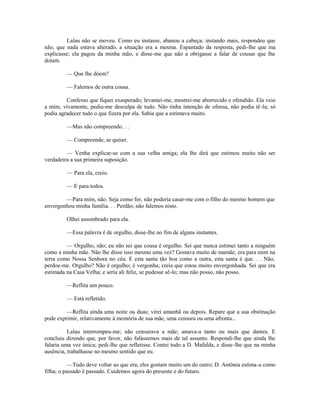 Lalau não se moveu. Como eu instasse, abanou a cabeça; instando mais, respondeu que
não, que nada estava alterado, a situação era a mesma. Espantado da resposta, pedi-lhe que ma
explicasse; ela pagou da minha mão, e disse-me que não a obrigasse a falar de cousas que lhe
doíam.
— Que lhe dóem?
— Falemos de outra cousa.
Confesso que fiquei exasperado; levantei-me, mostrei-me aborrecido e ofendido. Ela veio
a mim, vivamente, pediu-me desculpa de tudo. Não tinha intenção de ofensa, não podia tê-la; só
podia agradecer tudo o que fizera por ela. Sabia que a estimava muito.
—Mas não compreendo. . .
— Compreende, se quiser.
— Venha explicar-se com a sua velha amiga; ela lhe dirá que estimou muito não ser
verdadeira a sua primeira suposição.
— Para ela, creio.
— E para todos.
—Para mim, não. Seja como for, não poderia casar-me com o filho do mesmo homem que
envergonhou minha família. . . Perdão; não falemos nisto.
Olhei assombrado para ela.
—Essa palavra é de orgulho, disse-lhe no fim de alguns instantes.
— Orgulho, não; eu não sei que cousa é orgulho. Sei que nunca estimei tanto a ninguém
como a minha mãe. Não lhe disse isso mesmo uma vez? Gostava muito de mamãe; era para mim na
terra como Nossa Senhora no céu. E esta santa tão boa como a outra, esta santa é que. . . Não;
perdoe-me. Orgulho? Não é orgulho; é vergonha; creia que estou muito envergonhada. Sei que era
estimada na Casa Velha; e seria ali feliz, se pudesse sê-lo; mas não posso, não posso.
—Reflita um pouco.
— Está refletido.
—Reflita ainda uma noite ou duas; virei amanhã ou depois. Repare que a sua obstinação
pode exprimir, relativamente à memória de sua mãe, uma censura ou uma afronta...
Lalau interrompeu-me; não censurava a mãe; amava-a tanto ou mais que dantes. E
concluiu dizendo que, por favor, não falássemos mais de tal assunto. Respondi-lhe que ainda lhe
falaria uma vez única; pedi-lhe que refletisse. Contei tudo a D. Mafalda, e disse-lhe que na minha
ausência, trabalhasse no mesmo sentido que eu.
—Tudo deve voltar ao que era; eles gostam muito um do outro; D. Antônia estima-a como
filha; o passado é passado. Cuidemos agora do presente e do futuro.

 