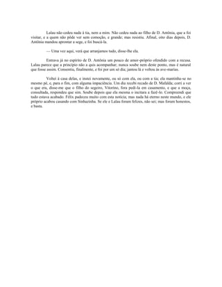 Lalau não cedeu nada à tia, nem a mim. Não cedeu nada ao filho de D. Antônia, que a foi
visitar, e a quem não pôde ver sem comoção, e grande; mas resistiu. Afinal, oito dias depois, D.
Antônia mandou aprontar a sege, e foi buscá-la.
— Uma vez aqui, verá que arranjamos tudo, disse-lhe ela.
Entrava já no espírito de D. Antônia um pouco de amor-próprio ofendido com a recusa.
Lalau parece que a princípio não a quis acompanhar; nunca soube nem deste ponto, mas é natural
que fosse assim. Consentiu, finalmente, e foi por um só dia; jantou lá e voltou às ave-marias.
Voltei à casa delas, e instei novamente, ou só com ela, ou com a tia; ela mantinha-se no
mesmo pé, e, para o fim, com alguma impaciência. Um dia recebi recado de D. Mafalda; corri a ver
o que era, disse-me que o filho do segeiro, Vitorino, fora pedi-la em casamento, e que a moça,
consultada, respondeu que sim. Soube depois que ela mesma o incitara a fazê-lo. Compreendi que
tudo estava acabado. Félix padeceu muito com esta notícia; mas nada há eterno neste mundo, e ele
próprio acabou casando com Sinhazinha. Se ele e Lalau foram felizes, não sei; mas foram honestos,
e basta.

 