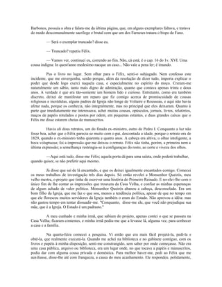 Barbonos, possuía a obra e falara-me da última página, que, em alguns exemplares faltava, e tratava
do modo descomunalmente sacrílego e brutal com que um dos Farneses tratara o bispo de Fano.
— Será o exemplar truncado? disse eu.
— Truncado? repetiu Félix.
— Vamos ver, continuei eu, correndo ao fim. Não, cá está; é o cap. 16 do 1v. XVI. Uma
cousa indigna: In quest'anno medesimo nacque un caso... Não vale a pena ler; é imundo.
Pus o livro no lugar. Sem olhar para o Félix, senti-o subjugado. Nem confesso este
incidente, que me envergonha, senão porque, além da resolução de dizer tudo, importa explicar o
poder que desde logo exerci naquela casa, e especialmente no espírito do moço. Creram-me
naturalmente um sábio, tanto mais digno de admiração, quanto que contava apenas trinta e dous
anos. A verdade é que era tão-somente um homem lido e curioso. Entretanto, como era também
discreto, deixei de manifestar um reparo que fiz comigo acerca de promiscuidade de cousas
religiosas e incrédulas, alguns padres de Igreja não longe de Voltaire e Rousseau, e aqui não havia
afetar nada, porque os conhecia, não integralmente, mas no principal que eles deixaram. Quanto à
parte que imediatamente me interessava, achei muitas cousas, opúsculos, jornais, livros, relatórios,
maços de papéis rotulados e postos por odem, em pequenas estantes, e duas grandes caixas que o
Félix me disse estarem cheias de manuscritos.
Havia ali dous retratos, um do finado ex-ministro, outro de Pedro I. Conquanto a luz não
fosse boa, achei que o Félix parecia-se muito com o pai, descontada a idade, porque o retrato era de
1829, quando o ex-ministro tinha quarenta e quatro anos. A cabeça era altiva, o olhar inteligente, a
boca voluptuosa; foi a impressão que me deixou o retrato. Félix não tinha, porém, a primeira nem a
última expressão; a semelhança restringia-se à configuraçao do rosto, ao corte e viveza dos olhos.
—Aqui está tudo, disse-me Félix; aquela porta dá para uma saleta, onde poderá trabalhar,
quando quiser, se não preferir aqui mesmo.
Já disse que saí de lá encantado, e que os deixei igualmente encantados comigo. Comecei
os meus trabalhos de investigação três dias depois. Só então revelei a Monsenhor Queirós, meu
velho mestre, o projeto que tinha de escrever uma história do Primeiro Reinado. E revelei-lho com o
único fim de lhe contar as impressões que trouxera da Casa Velha, e confiar as minhas esperanças
de algum achado de valor político. Monsenhor Queirós abanou a cabeça, desconsolado. Era um
bom filho da Igreja, que me faz o que sou, menos a tendência política, apesar de que no tempo em
que ele floresceu muitos servidores da Igreja também o eram do Estado. Não aprovou a idéia: mas
não gastou tempo em tentar dissuadir-me. "Conquanto, disse-me ele, que você não prejudique sua
mãe, que é a Igreja. O Estado é um padrasto."
A meu cunhado e minha irmã, que sabiam do projeto, apenas contei o que se passara na
Casa Velha; ficaram contentes, e minha irmã pediu-me que a levasse lá, alguma vez, para conhecer
a casa e a família.
Na quarta-feira comecei a pesquisa. Vi então que era mais fácil projetá-la, pedi-la e
obtê-la, que realmente executá-la. Quando me achei na biblioteca e no gabinete contíguo, com os
livros e papéis à minha disposição, senti-me constrangido, sem saber por onde começasse. Não era
uma casa pública, arquivo ou biblioteca, era um lugar onde, no que tocava a papéis e manuscritos,
podia dar com alguma cousa privada e doméstica. Para melhor haver-me, pedi ao Félix que me
auxiliasse, disse-lhe até com franqueza, a causa do meu acanhamento. Ele respondeu. polidamente,

 