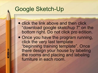 Google  Sketch -Up click the link above and then click “download google sketchup 7” on the bottom right. Do not click pro edition. Once you have the program running, click the very last template “beginning training template”. Once there design your house by labeling the rooms and placing and labeling furniture in each room. 