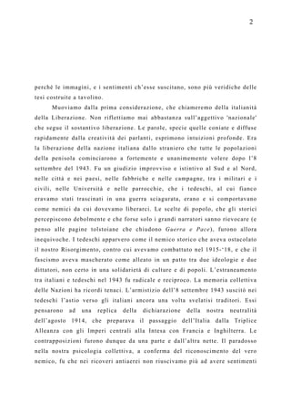 2




perché le immagini, e i sentimenti ch’esse suscitano, sono più veridiche delle
tesi costruite a tavolino.
      Muoviamo dalla prima considerazione, che chiameremo della italianità
della Liberazione. Non riflettiamo mai abbastanza sull’aggettivo 'nazionale'
che segue il sostantivo liberazione. Le parole, specie quelle coniate e diffuse
rapidamente dalla creatività dei parlanti, esprimono intuizioni profonde. Era
la liberazione della nazione italiana dallo straniero che tutte le popolazioni
della penisola cominciarono a fortemente e unanimemente volere dopo l’8
settembre del 1943. Fu un giudizio improvviso e istintivo al Sud e al Nord,
nelle città e nei paesi, nelle fabbriche e nelle campagne, tra i militari e i
civili, nelle Università e nelle parrocchie, che i tedeschi, al cui fianco
eravamo stati trascinati in una guerra sciagurata, erano e si comportavano
come nemici da cui dovevamo liberarci. Le scelte di popolo, che gli storici
percepiscono debolmente e che forse solo i grandi narratori sanno rievocare (e
penso alle pagine tolstoiane che chiudono Guerra e Pace), furono allora
inequivoche. I tedeschi apparvero come il nemico storico che aveva ostacolato
il nostro Risorgimento, contro cui avevamo combattuto nel 1915-‘18, e che il
fascismo aveva mascherato come alleato in un patto tra due ideologie e due
dittatori, non certo in una solidarietà di culture e di popoli. L’estraneamento
tra italiani e tedeschi nel 1943 fu radicale e reciproco. La memoria collettiva
delle Nazioni ha ricordi tenaci. L’armistizio dell’8 settembre 1943 suscitò nei
tedeschi l’astio verso gli italiani ancora una volta svelatisi traditori. Essi
pensarono    ad   una   replica   della   dichiarazione   della   nostra   neutralità
dell’agosto 1914, che preparava il passaggio dell’Italia dalla Triplice
Alleanza con gli Imperi centrali alla Intesa con Francia e Inghilterra. Le
contrapposizioni furono dunque da una parte e dall’altra nette. Il paradosso
nella nostra psicologia collettiva, a conferma del riconoscimento del vero
nemico, fu che nei ricoveri antiaerei non riuscivamo più ad avere sentimenti
 