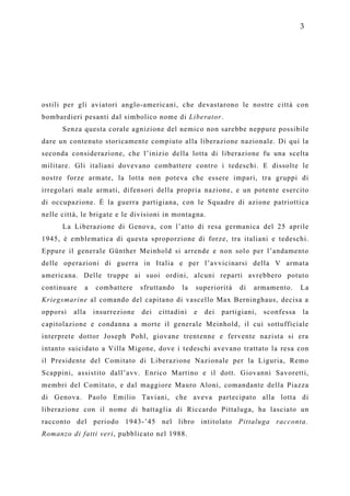 3




ostili per gli aviatori anglo-americani, che devastarono le nostre città con
bombardieri pesanti dal simbolico nome di Liberator.
      Senza questa corale agnizione del nemico non sarebbe neppure possibile
dare un contenuto storicamente compiuto alla liberazione nazionale. Di qui la
seconda considerazione, che l’inizio della lotta di liberazione fu una scelta
militare. Gli italiani dovevano combattere contro i tedeschi. E dissolte le
nostre forze armate, la lotta non poteva che essere impari, tra gruppi di
irregolari male armati, difensori della propria nazione, e un potente esercito
di occupazione. È la guerra partigiana, con le Squadre di azione patriottica
nelle città, le brigate e le divisioni in montagna.
      La Liberazione di Genova, con l’atto di resa germanica del 25 aprile
1945, è emblematica di questa sproporzione di forze, tra italiani e tedeschi.
Eppure il generale Günther Meinhold si arrende e non solo per l’andamento
delle operazioni di guerra in Italia e per l’avvicinarsi della V armata
americana. Delle truppe ai suoi ordini, alcuni reparti avrebbero potuto
continuare   a   combattere     sfruttando   la   superiorità    di   armamento.      La
Kriegsmarine al comando del capitano di vascello Max Berninghaus, decisa a
opporsi   alla   insurrezione   dei   cittadini   e   dei   partigiani,   sconfessa   la
capitolazione e condanna a morte il generale Meinhold, il cui sottufficiale
interprete dottor Joseph Pohl, giovane trentenne e fervente nazista si era
intanto suicidato a Villa Migone, dove i tedeschi avevano trattato la resa con
il Presidente del Comitato di Liberazione Nazionale per la Liguria, Remo
Scappini, assistito dall’avv. Enrico Martino e il dott. Giovanni Savoretti,
membri del Comitato, e dal maggiore Mauro Aloni, comandante della Piazza
di Genova. Paolo Emilio Taviani, che aveva partecipato alla lotta di
liberazione con il nome di battaglia di Riccardo Pittaluga, ha lasciato un
racconto del periodo 1943-’45 nel libro intitolato Pittaluga racconta.
Romanzo di fatti veri, pubblicato nel 1988.
 