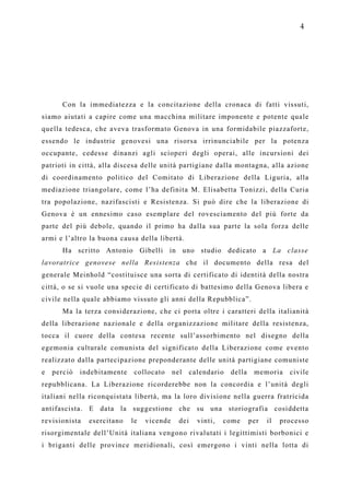 4




       Con la immediatezza e la concitazione della cronaca di fatti vissuti,
siamo aiutati a capire come una macchina militare imponente e potente quale
quella tedesca, che aveva trasformato Genova in una formidabile piazzaforte,
essendo le industrie genovesi una risorsa irrinunciabile per la potenza
occupante, cedesse dinanzi agli scioperi degli operai, alle incursioni dei
patrioti in città, alla discesa delle unità partigiane dalla montagna, alla azione
di coordinamento politico del Comitato di Liberazione della Liguria, alla
mediazione triangolare, come l’ha definita M. Elisabetta Tonizzi, della Curia
tra popolazione, nazifascisti e Resistenza. Si può dire che la liberazione di
Genova è un ennesimo caso esemplare del rovesciamento del più forte da
parte del più debole, quando il primo ha dalla sua parte la sola forza delle
armi e l’altro la buona causa della libertà.
       Ha scritto Antonio Gibelli in uno studio dedicato a La classe
lavoratrice genovese nella Resistenza che il documento della resa del
generale Meinhold “costituisce una sorta di certificato di identità della nostra
città, o se si vuole una specie di certificato di battesimo della Genova libera e
civile nella quale abbiamo vissuto gli anni della Repubblica”.
       Ma la terza considerazione, che ci porta oltre i caratteri della italianità
della liberazione nazionale e della organizzazione militare della resistenza,
tocca il cuore della contesa recente sull’assorbimento nel disegno della
egemonia culturale comunista del significato della Liberazione come evento
realizzato dalla partecipazione preponderante delle unità partigiane comuniste
e   perciò   indebitamente    collocato     nel     calendario   della    memoria     civile
repubblicana. La Liberazione ricorderebbe non la concordia e l’unità degli
italiani nella riconquistata libertà, ma la loro divisione nella guerra fratricida
antifascista. E data la suggestione che su una storiografia cosiddetta
revisionista   esercitano    le   vicende     dei     vinti,   come      per   il   processo
risorgimentale dell’Unità italiana vengono rivalutati i legittimisti borbonici e
i briganti delle province meridionali, così emergono i vinti nella lotta di
 