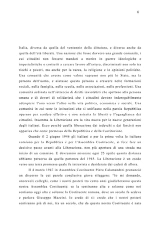 6




Italia, diversa da quella del ventennio della dittatura, e diversa anche da
quella dell’età liberale. Una nazione che fosse davvero una grande comunità, i
cui   cittadini   non   fossero   mandati   a   morire   in   guerre   ideologiche       e
imperialistiche o costretti a cercare lavoro all'estero, discriminati non solo tra
ricchi e poveri, ma anche per la razza, la religione e le opinioni politiche.
Una comunità che avesse come valore supremo non più lo Stato, ma la
persona dell’uomo, e aiutasse questa persona a crescere nelle formazioni
sociali, nella famiglia, nella scuola, nelle associazioni, nelle professioni. Una
comunità ordinata nell’intreccio di diritti inviolabili che spettano alla persona
umana e di doveri di solidarietà che i cittadini devono inderogabilmente
adempiere l’uno verso l’altro nella vita politica, economica e sociale. Una
comunità in cui tutte le istituzioni che si unificano nella parola Repubblica
operano per rendere effettiva e non astratta la libertà e l’uguaglianza dei
cittadini. Insomma la Liberazione era la vita nuova per le nuove generazioni
degli italiani. Ecco perché quella liberazione dai tedeschi e dai fascisti non
appariva che come premessa della Repubblica e della Costituzione.
       Quando il 2 giugno 1946 gli italiani e per la prima volta le italiane
votarono per la Repubblica e per l’Assemblea Costituente, si fece fare un
decisivo passo avanti alla Liberazione, non più apertura di una strada ma
inizio di un cammino. E dovremmo misurare ogni 25 aprile quanta distanza
abbiamo percorsa da quella partenza del 1945. La Liberazione è un esodo
verso una terra promessa quale fu intravista e desiderata dai caduti di allora.
       Il 4 marzo 1947 in Assemblea Costituente Piero Calamandrei pronunciò
un discorso le cui parole conclusive giova rileggere: “Io mi domando,
onorevoli colleghi, come i nostri posteri tra cento anni giudicheranno questa
nostra Assemblea Costituente: se la sentiranno alta e solenne come noi
sentiamo oggi alta e solenne la Costituente romana, dove un secolo fa sedeva
e parlava Giuseppe Mazzini. Io credo di sì: credo che i nostri posteri
sentiranno più di noi, tra un secolo, che da questa nostra Costituente è nata
 