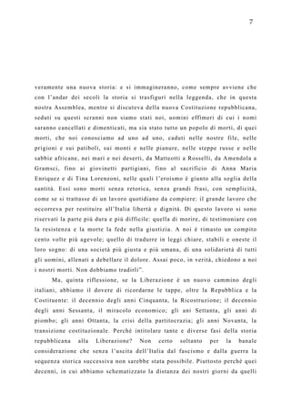7




veramente una nuova storia: e si immagineranno, come sempre avviene che
con l’andar dei secoli la storia si trasfiguri nella leggenda, che in questa
nostra Assemblea, mentre si discuteva della nuova Costituzione repubblicana,
seduti su questi scranni non siamo stati noi, uomini effimeri di cui i nomi
saranno cancellati e dimenticati, ma sia stato tutto un popolo di morti, di quei
morti, che noi conosciamo ad uno ad uno, caduti nelle nostre file, nelle
prigioni e sui patiboli, sui monti e nelle pianure, nelle steppe russe e nelle
sabbie africane, nei mari e nei deserti, da Matteotti a Rosselli, da Amendola a
Gramsci, fino ai giovinetti partigiani, fino al sacrificio di Anna Maria
Enriquez e di Tina Lorenzoni, nelle quali l’eroismo è giunto alla soglia della
santità. Essi sono morti senza retorica, senza grandi frasi, con semplicità,
come se si trattasse di un lavoro quotidiano da compiere: il grande lavoro che
occorreva per restituire all’Italia libertà e dignità. Di questo lavoro si sono
riservati la parte più dura e più difficile: quella di morire, di testimoniare con
la resistenza e la morte la fede nella giustizia. A noi è rimasto un compito
cento volte più agevole; quello di tradurre in leggi chiare, stabili e oneste il
loro sogno: di una società più giusta e più umana, di una solidarietà di tutti
gli uomini, allenati a debellare il dolore. Assai poco, in verità, chiedono a noi
i nostri morti. Non dobbiamo tradirli”.
      Ma, quinta riflessione, se la Liberazione è un nuovo cammino degli
italiani, abbiamo il dovere di ricordarne le tappe, oltre la Repubblica e la
Costituente: il decennio degli anni Cinquanta, la Ricostruzione; il decennio
degli anni Sessanta, il miracolo economico; gli ani Settanta, gli anni di
piombo; gli anni Ottanta, la crisi della partitocrazia; gli anni Novanta, la
transizione costituzionale. Perché intitolare tante e diverse fasi della storia
repubblicana    alla   Liberazione?   Non    certo   soltanto   per   la   banale
considerazione che senza l’uscita dell’Italia dal fascismo e dalla guerra la
sequenza storica successiva non sarebbe stata possibile. Piuttosto perché quei
decenni, in cui abbiamo schematizzato la distanza dei nostri giorni da quelli
 