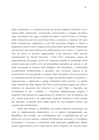 8




della Liberazione, si caratterizzano per un diverso rapporto dialettico con lo
spirito della Liberazione. Costituzione, ricostruzione e sviluppo del Paese
sono inveramento dei sogni e progetti di quanti vissero la lotta e la vittoria
della Liberazione per una società più libera e prospera e moderna. Gli anni
della contestazione studentesca e poi del terrorismo stragista a destra e
brigatista a sinistra sono il segno di una eclissi dello spirito della Liberazione
nell’animare una nuova politica di collaborazione tra le classi e i partiti che
fino ad allora le avevano rappresentate. Freni derivanti dalle tensioni
internazionali tra Unione Sovietica e Stati Uniti d’America, istanze di
emancipazione dei gruppi sociali che andavano mutando la morfologia della
società senza più confini certi tra proletariato contadino ed operaio e ceti
medi, investendo le strutture della famiglia e del matrimonio, e sollecitando
rivendicazioni femministiche e giovanili, non trovavano risposte in un
establishment che paventando il collasso delle istituzioni cercava protezione
in solidarietà occulte di lobbies o di logge massoniche mentre in parallelo si
organizzavano e operavano i gruppi clandestini dell’eversione. Lo spirito
della Liberazione ebbe ragione alla fine di quel decennio tragico che ebbe le
centinaia di assassinati dai terroristi tra i quali Moro e Bachelet, per
l’isolamento in cui i cittadini e i lavoratori abbandonarono stragisti e
brigatisti senza farsene né suggestionare né intimorire e per la fermezza con
cui i partiti di governo e di opposizione reagirono dinanzi ai ricatti estremi
dei terroristi. A guardar bene anche quella fu, con modalità inedite, una
cruenta lotta di liberazione.
      Negli anni Ottanta, la Repubblica dei partiti cominciò ad accusare una
crisi di rappresentanza democratica. Le si andava contrapponendo una
Repubblica dei cittadini, che evidentemente non si rispecchiavano più nei
partiti che avevano espresso i comitati di liberazione nazionale e l’Assemblea
Costituente e i Governi e i Parlamenti delle legislature repubblicane. Dietro
quelle rappresentanze non c’erano più le classi dirigenti che avevano avuto
 