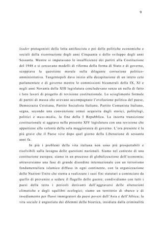 9




leader protagonisti della lotta antifascista e poi delle politiche economiche e
sociali della ricostruzione degli anni Cinquanta e dello sviluppo degli anni
Sessanta. Mentre si imputavano le insufficienze dei partiti alla Costituzione
del 1948 e si cercavano modelli di riforma della forma di Stato e di governo,
scoppiava       la   questione    morale    sulla    dilagante   corruzione     politico-
amministrativa. Tangentopoli dava inizio alla decapitazione di un intero ceto
parlamentare e di governo mentre le commissioni bicamerali della IX, XI e
negli anni Novanta della XIII legislatura concludevano senza un nulla di fatto
i loro lavori di progetto di revisione costituzionale. Lo scioglimento formale
di partiti di massa che avevano accompagnato l’evoluzione politica del paese,
Democrazia Cristiana, Partito Socialista Italiano, Partito Comunista Italiano,
segna, secondo una convenzione ormai acquisita dagli storici, politologi,
politici e mass-media, la fine della I Repubblica. La incerta transizione
costituzionale si aggrava nella presente XIV legislatura con una revisione che
appartiene alla volontà della sola maggioranza di governo. L’ora presente è la
più grave che il Paese vive dopo quel giorno della Liberazione di sessanta
anni fa.
        In più i problemi della vita italiana non sono più prospettabili e
risolvibili sulla lavagna delle questioni nazionali. Siamo nel contesto di una
costituzione europea; siamo in un processo di globalizzazione dell’economia;
attraversiamo una fase di grande disordine internazionale con un terrorismo
fondamentalista islamico diffuso in ogni continente, con la organizzazione
delle Nazioni Unite che stenta a realizzare i suoi fini statutari a cominciare da
quello di prevenire o sedare il flagello delle guerre; condividiamo con tutti i
paesi   della    terra   i   pericoli   derivanti   dall’aggravarsi   delle   alterazioni
climatiche e degli squilibri ecologici; siamo un territorio di sbarco e di
insediamento per flussi immigratori da paesi poveri dell’Asia e dell’Africa; la
vita sociale è angustiata dai dilemmi della bioetica, insidiata dalla criminalità
 