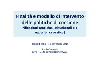 Finalità e modello di intervento 
delle politiche di coesione 
[riflessioni teoriche, istituzionali e di 
esperienza pratica] 
Banca d’Italia - 18 novembre 2014 
Paola Casavola 
(DPS – Unità di valutazione UVAL) 
1 
 