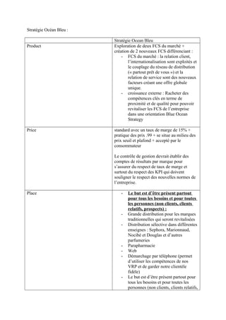 Stratégie Océan Bleu :

                         Stratégie Ocean Bleu
Product                  Exploration de deux FCS du marché +
                         création de 2 nouveaux FCS différenciant :
                             - FCS du marché : la relation client,
                                 l’internationalisation sont exploités et
                                 le couplage du réseau de distribution
                                 (« partout prêt de vous ») et la
                                 relation de service sont des nouveaux
                                 facteurs créant une offre globale
                                 unique.
                             - croissance externe : Racheter des
                                 compétences clés en terme de
                                 proximité et de qualité pour pouvoir
                                 revitaliser les FCS de l’entreprise
                                 dans une orientation Blue Ocean
                                 Strategy

Price                    standard avec un taux de marge de 15% +
                         pratique des prix .99 + se situe au milieu des
                         prix seuil et plafond + accepté par le
                         consommateur

                         Le contrôle de gestion devrait établir des
                         comptes de résultats par marque pour
                         s’assurer du respect de taux de marge et
                         surtout du respect des KPI qui doivent
                         souligner le respect des nouvelles normes de
                         l’entreprise.

Place                       -   Le but est d’être présent partout
                                pour tous les besoins et pour toutes
                                les personnes (non clients, clients
                                relatifs, prospects) :
                            -   Grande distribution pour les marques
                                traditionnelles qui seront revitalisées
                            -   Distribution sélective dans différentes
                                enseignes : Sephora, Marionnaud,
                                Nocibé et Douglas et d’autres
                                parfumeries
                            -   Parapharmacie
                            -   Web
                            -   Démarchage par téléphone (permet
                                d’utiliser les compétences de nos
                                VRP et de garder notre clientèle
                                fidèle)
                            -   Le but est d’être présent partout pour
                                tous les besoins et pour toutes les
                                personnes (non clients, clients relatifs,
 