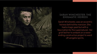 SARAH WINCHESTER: THE
ENIGMATIC HEIRESS
Sarah Winchester, was an eccentric
heiress behind the mansion. She
had a tragic past but with a
fascination for the supernatural. Her
grief led her to embark on a never-
ending construction project to ward
off vengeful spirits.
 