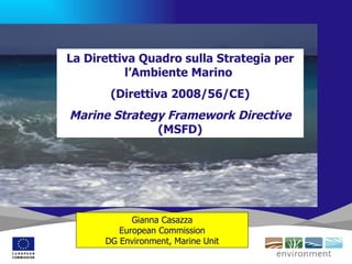 La Direttiva Quadro sulla Strategia per
          l’Ambiente Marino
       (Direttiva 2008/56/CE)
Marine Strategy Framework Directive
              (MSFD)




            Gianna Casazza
         European Commission
      DG Environment, Marine Unit
 