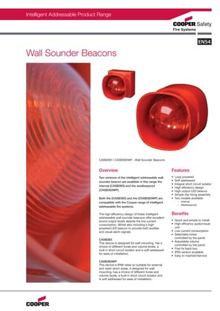 Intelligent Addressable Product Range




Wall Sounder Beacons




                               CASB383 / CASB383WP - Wall Sounder Beacons


                               Overview                                                Features
                               Two versions of the intelligent addressable wall        •   Loop powered
                               sounder beacon are available in this range the          •   Soft addressed
                                                                                       •   Integral short circuit isolator
                               internal (CASB383) and the weatherproof
                                                                                       •   High efficiency design
                               (CASB383WP).                                            •   High output LED beacon
                                                                                       •   Simple clip fixing assembly
                               Both the (CASB383) and the (CASB383WP) are              •   Two models available
                               compatible with the Cooper range of intelligent               - Internal
                                                                                             - Weatherproof
                               addressable fire systems.

                               The high efficiency design of these intelligent         Benefits
                               addressable wall sounder beacons offer excellent
                               sound output levels despite the low current             • Quick and simple to install
                               consumption. Whilst also including a high               • High efficency audio/visual
                               powered LED beacon to provide both audible                unit
                               and visual alarm signals.                               • Low current consumption
                                                                                       • Selectable tones
                                                                                         controlled by the panel
                               CASB383
                                                                                       • Adjustable volume
                               This device is designed for wall mounting, has a
                                                                                         controlled by the panel
                               choice of different tones and volume levels, a
                                                                                       • First fix back box
                               built in short circuit isolator and is soft addressed
                                                                                       • IP65 version available
                               for ease of installation.
                                                                                       • Easy to maintain/service
                               CASB383WP
                               This device is IP66 rated so suitable for external
                               and wash down areas, it designed for wall
                               mounting, has a choice of different tones and
                               volume levels, a built in short circuit isolator and
                               is soft addressed for ease of installation.
 