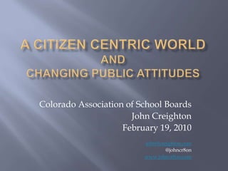 A Citizen Centric World andChanging Public Attitudes Colorado Association of School Boards John Creighton February 19, 2010 john@creighton.com @johncr8on www.johncr8on.com 