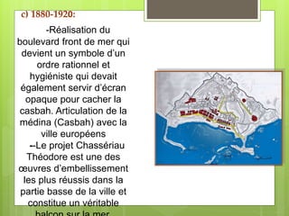 -Réalisation du
boulevard front de mer qui
devient un symbole d’un
ordre rationnel et
hygiéniste qui devait
également servir d’écran
opaque pour cacher la
casbah. Articulation de la
médina (Casbah) avec la
ville européens
--Le projet Chassériau
Théodore est une des
œuvres d’embellissement
les plus réussis dans la
partie basse de la ville et
constitue un véritable
c) 1880-1920:
 