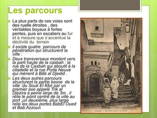 Les parcours
 La plus parts de ces voies sont
des ruelle étroites , des
véritables boyaux à fortes
pentes, puis en escaliers au fur
et à mesure que s’accentue la
déclivité du terrain
 il existe quatre parcours de
pénétration qui structurent la
ville :
 Deux transversaux montent vers
la parti haute de la casbah : la
rue de la Casbah qui aboutit à la
citadelle et la rue Porte Neuve
qui mènent à Bâb al Djedid .
 Les deux autres parcours
structurent la partie basse de la
ville :du Souk El Kbir par un
premier axe appelé Trik al
Djezira à peine large de 3m , il
relie le point centre de la ville au
port ,un deuxième, plus large
relie les deux portes BabEl Oued
et Bab Azzoun
 