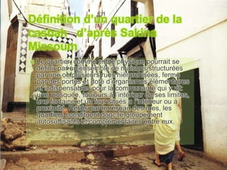 Définition d’un quartier de la
casbah d’après Sakina
Missoum
 Le quartier, comme entité physique pourrait se
définir par un ensemble de maisons structurées
par une ou plusieurs rues hiérarchisées, fermé
par des portes et doté d’organismes élémentaires
et indispensables pour la communauté qui y vit:
une mosquée, toujours à l’intérieur de ses limites,
une fontaine et un four situés a l’intérieur ou a
proximité. Reliés par le réseau des rues, les
quartiers constituent donc le groupement
autosuffisants et complémentaires entre eux.
 