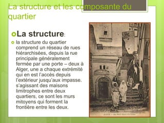 La structure et les composante du
quartier
La structure:
 la structure du quartier
comprend un réseau de rues
hiérarchisées, depuis la rue
principale généralement
fermée par une porte – deux à
Alger, une a chaque extrémité
qui en est l’accès depuis
l’extérieur jusqu’aux impasse.
s’agissant des maisons
limitrophes entre deux
quartiers, ce sont les murs
mitoyens qui forment la
frontière entre les deux.
 