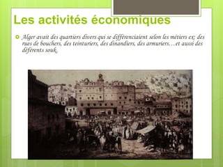Les activités économiques
 Alger avait des quartiers divers qui se différenciaient selon les métiers ex: des
rues de bouchers, des teinturiers, des dinandiers, des armuriers…et aussi des
déférents souk.
 
