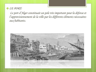  LE PORT:
Le port d’Alger constituait un pole très important pour la défense et
l’approvisionnement de la ville par les différents éléments nécessaires
aux habitants.
 