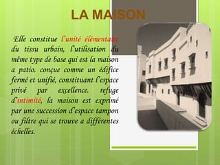 LA MAISON
Elle constitue l’unité élémentaire
du tissu urbain, l’utilisation du
même type de base qui est la maison
a patio. conçue comme un édifice
fermé et unifié, constituant l’espace
privé par excellence. refuge
d’intimité, la maison est exprimé
par une succession d’espace tampon
ou filtre qui se trouve a différentes
échelles.
 