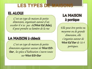 LES TYPES DE MAISONS
C’est un type de maison de petite
dimension, organisait autour d’un
escalier il n’as pas de(West Ed-Adar),
il peut prendre sa lumière de la rue
C’est un type de maison de petite
dimension organiser autour de West ED-
Dar , les pièce d’habitation s’ouvre toute
sur West ED-Dar
Elle peut être petite ou
moyenne ou de grande
dimension, elle
s’organise autour de
West Ed Dar de 1à 4
portiques.
EL ALOUI
LA MAISON à chbeck
LA MAISON
à portique
 