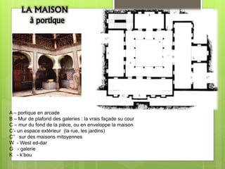 LA MAISON
à portique
A – portique en arcade
B – Mur de plafond des galeries : la vrais façade su cour
C – mur du fond de la pièce, ou en enveloppe la maison
C’- un espace extérieur (la rue, les jardins)
C’’ sur des maisons mitoyennes
W - West ed-dar
G - galerie
K - k’bou
 