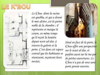 Le k’bou -dont la racine
est qoubba, et qui a donné
le mot alcôve ,est la partie
noble de la chambre ; il
représente et marque le
centre, en même temps
qu’il reçoit la lumière
depuis west ad-dar, à
travers la galerie et la
porte. C’est dans cet espace
central que les habitants se
réunissent, reçoivent leurs
invités.
Situé en face de la porte, le
k’bou offre une perspective
sur le wast al-dar, et
parfois aussi sur la rue par
de petites ouvertures. Le
k’bou n’a pas de sens sans
porte pensée ouverte.
 