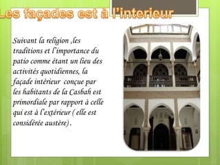 Suivant la religion ,les
traditions et l’importance du
patio comme étant un lieu des
activités quotidiennes, la
façade intérieur conçue par
les habitants de la Casbah est
primordiale par rapport à celle
qui est à l’extérieur ( elle est
considérée austère) .
 