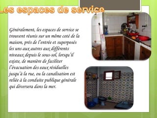 Généralement, les espaces de service se
trouvent réunis sur un même coté de la
maison, prés de l’entrée et superposés
les uns aux autres aux différents
niveaux depuis le sous-sol, lorsqu’il
existe, de manière de faciliter
l’évacuation des eaux résiduelles
jusqu’à la rue, ou la canalisation est
reliée à la conduite publique générale
qui déversera dans la mer.
 