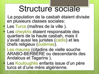 Structure sociale
La population de la casbah étaient divisée
en plusieurs classes sociales:
• Les Turcs (maîtres de la ville ).
• Les cheykhs étaient responsable des
quartiers de la haute casbah, mais il
y’avait aussi les juristes (cadis) et les
chefs religieux (oulémas).
• Les maures (citadins de vielle souche
ARABO-BERBÈRE ou descendants des
Andalous et Tagarins ).
• Les Kouloughlis enfants issue d’un père
turcs et d’une mère algérienne.
 