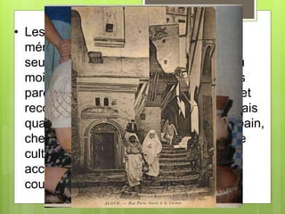 • Les femmes s’occupaient des taches
ménagèrent et sortaient peu et jamais
seules. C’est dons accompagnées d’au
moins une duègne, parfois de plusieurs
parents et presque toujours d’enfants, et
recouvertes de différents voiles très épais
quand elles se rendaient en visite, au bain,
chez leur couturière, en quelque lieu de
culte ou au cimetière. Les femmes
accueillis les porteurs d’eau dans les
cours sans qu’ils aient à se cacher.
 