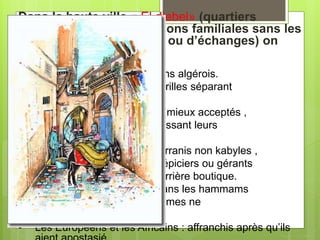 Dans la haute ville « El djebel» (quartiers
résidentiels ,d’habitations familiales sans les
activité de production ou d’échanges) on
retrouve :
• Les Baldis (Maures) : citadins algérois.
• Les Biskris : gardiens des grilles séparant
les quartiers.
• Les Kabyles : étrangers les mieux acceptés ,
majoritairement mariés mais laissant leurs
femmes dans leur montagne.
• Les Mozabites : appelés barranis non kabyles ,
sont généralement bouchers , épiciers ou gérants
de hammams et habitent leur arrière boutique.
• Les Ouarglis : masseurs dans les hammams
ou porteurs d’eau (dont les femmes ne
se cachent pas).
• Les Européens et les Africains : affranchis après qu’ils
 