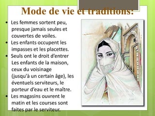 Mode de vie et traditions:
• Les femmes sortent peu,
presque jamais seules et
couvertes de voiles.
• Les enfants occupent les
impasses et les placettes.
• Seuls ont le droit d’entrer
Les enfants de la maison,
ceux du voisinage
(jusqu'à un certain âge), les
éventuels serviteurs, le
porteur d’eau et le maître.
• Les magasins ouvrent le
matin et les courses sont
faites par le serviteur.
 
