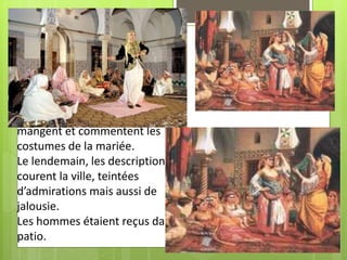 • Les fêtes se préparaient sur les
terrasses : couscous, gâteaux.
• Les fêtes duraient toute la
journée :
youyous, applaudissements à la
cadence des bendirs et de la
ghaita, les femmes qui dansent,
mangent et commentent les
costumes de la mariée.
Le lendemain, les descriptions
courent la ville, teintées
d’admirations mais aussi de
jalousie.
Les hommes étaient reçus dans le
patio.
 