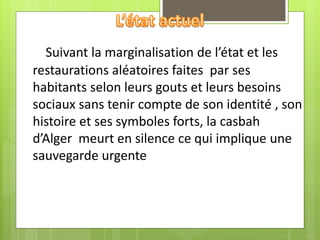 Suivant la marginalisation de l’état et les
restaurations aléatoires faites par ses
habitants selon leurs gouts et leurs besoins
sociaux sans tenir compte de son identité , son
histoire et ses symboles forts, la casbah
d’Alger meurt en silence ce qui implique une
sauvegarde urgente
 