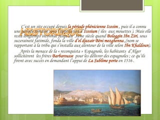 C’est un site occupé depuis la période phénicienne Icosim , puis il a connu
une période romaine sous l’appellation d’Icosium ( iles aux mouettes ). Mais elle
resta longtemps inconnue jusqu’au Xème siècle quand Bologgin Ibn Ziri, sous
suzeraineté fatimide, fonda la ville d’el djazair Béni mezghenna ,(nom se
rapportant à la tribu qui s’installa aux alentour de la ville selon Ibn Khaldoun).
Après la menace de la « reconquista » Espagnole, les habitants d’Alger
sollicitèrent les frères Barbarousse pour les délivrer des espagnoles ; ce qu’ils
firent avec succès en demandant l’appui de La Sublime porte en 1516 .
 
