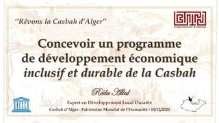 Concevoir un programme
de développement économique
inclusif et durable de la Casbah
Réda Allal
Expert en Développement Local Durable
Casbah d’Alger : Patrimoine Mondial de l’Humanité - 10/12/2020
‘’Rêvons la Casbah d’Alger’’
 