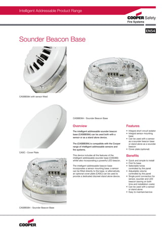 Intelligent Addressable Product Range




Sounder Beacon Base




CASBB384 with sensor fitted




                                 CASBB384 - Sounder Beacon Base


                                 Overview                                               Features
                                 The intelligent addressable sounder beacon             • Integral short circuit isolator
                                 base (CASBB384) can be used both with a                • Integral sensor mounting
                                                                                          base
                                 sensor or as a stand alone device.
                                                                                        • Can be used with a sensor
                                                                                          as a sounder beacon base
                                 The (CASBB384) is compatible with the Cooper             or stand alone as a sounder
                                 range of intelligent addressable sensors and             beacon
                                 fire systems.                                          • Cover plate (optional)
CASC - Cover Plate
                                 This device includes all the features of the           Benefits
                                 intelligent addressable sounder base (CAS380)
                                 whilst also incorporating a powerful LED beacon.       • Quick and simple to install
                                                                                        • First fix base
                                 The intelligent addressable beacon base                • Selectable tones
                                 incorporates a sensor mounting base, a sensor            controlled by the panel
                                 can be fitted directly to the base, or alternatively   • Adjustable volume
                                 an optional cover plate (CASC) can be used to            controlled by the panel
                                 provide a dedicated discreet stand alone device.       • Single point connection for
                                                                                          sensor, sounder and LED
                                                                                          beacon (saving on both
                                                                                          time and installation costs)
                                                                                        • Can be used with a sensor
                                                                                          or stand alone
                                                                                        • Easy to maintain/service




CASBB384 - Sounder Beacon Base
 