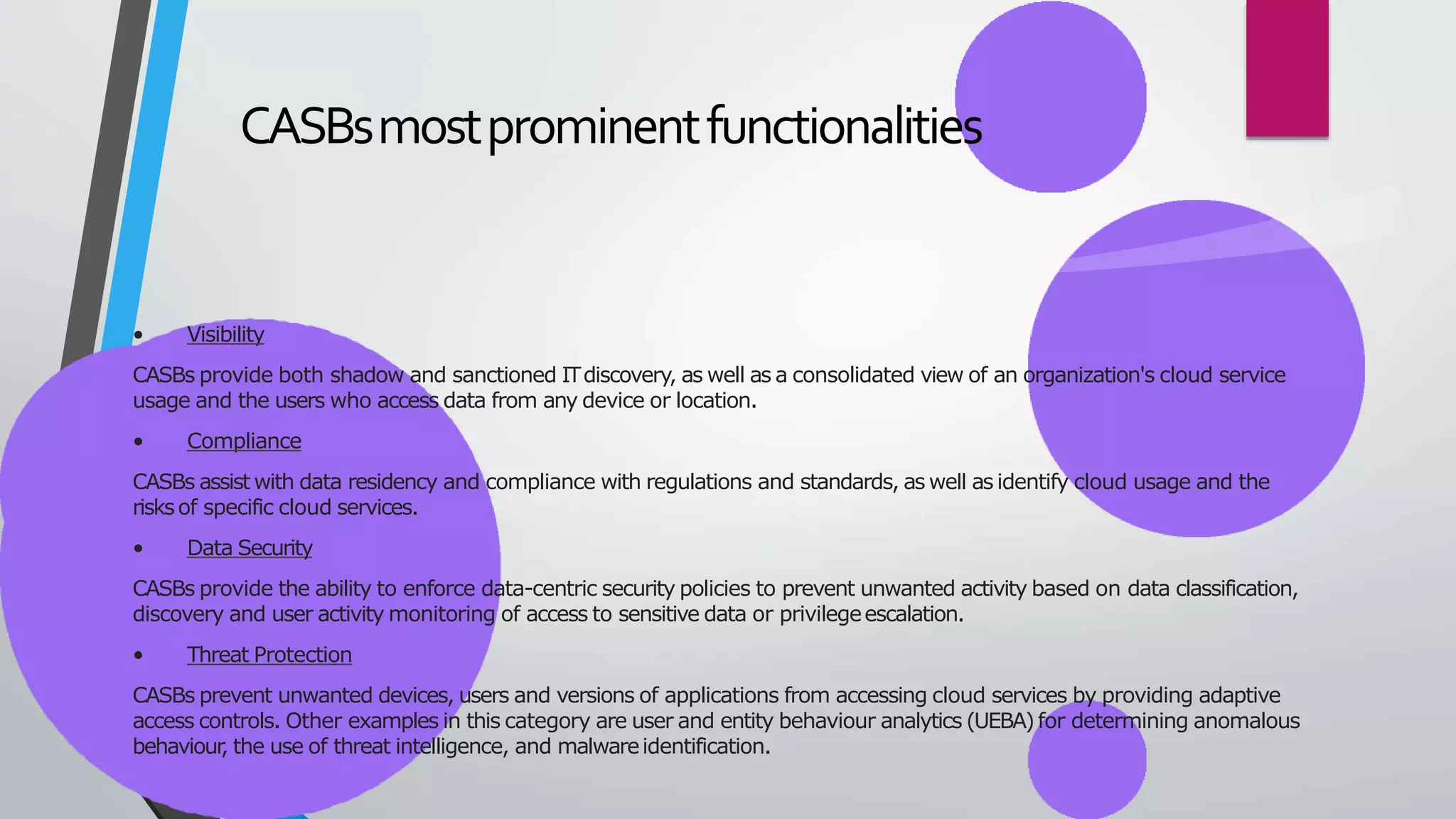 CASBsmostprominentfunctionalities
• Visibility
CASBs provide both shadow and sanctioned ITdiscovery, as well as a consolidated view of an organization's cloud service
usage and the users who access data from any device or location.
• Compliance
CASBs assist with data residency and compliance with regulations and standards, as well as identify cloud usage and the
risksof specific cloud services.
• Data Security
CASBs provide the ability to enforce data-centric security policies to prevent unwanted activity based on data classification,
discovery and user activity monitoring of access to sensitive data or privilegeescalation.
• Threat Protection
CASBs prevent unwanted devices, users and versions of applications from accessing cloud services by providing adaptive
access controls. Other examples in this category are user and entity behaviour analytics (UEBA)for determining anomalous
behaviour
, the use of threat intelligence, and malwareidentification.
 