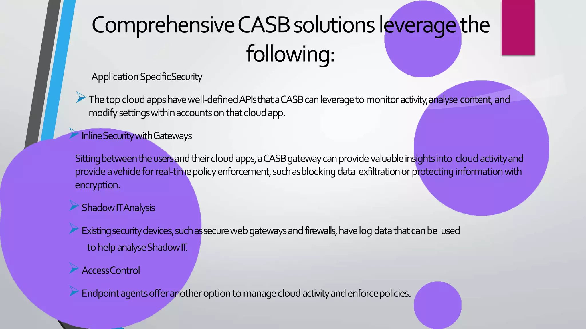 ComprehensiveCASBsolutionsleveragethe
following:
ApplicationSpecificSecurity
Thetopcloudappshavewell-definedAPIsthataCASBcanleveragetomonitoractivity,analyse content,and
modifysettingswithinaccountsonthatcloudapp.
InlineSecuritywithGateways
Sittingbetweentheusersandtheircloudapps,aCASBgatewaycanprovidevaluableinsightsinto cloudactivityand
provideavehicleforreal-timepolicyenforcement,suchasblockingdata exfiltrationorprotectinginformationwith
encryption.
ShadowITAnalysis
Existingsecuritydevices,suchassecurewebgatewaysandfirewalls,havelogdatathatcanbe used
tohelpanalyseShadowIT
.
AccessControl
Endpointagentsofferanotheroptiontomanagecloudactivityandenforcepolicies.
 
