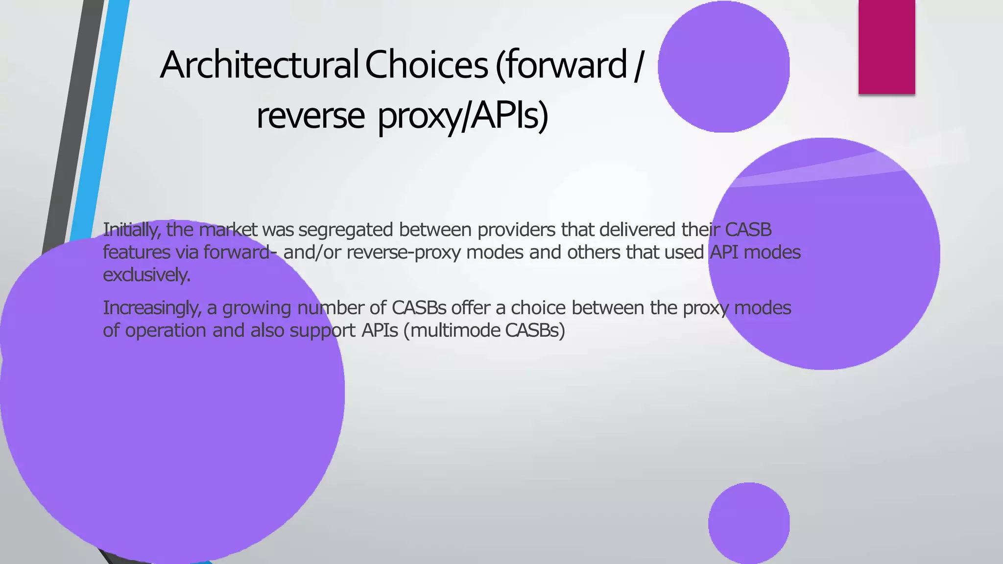 ArchitecturalChoices(forward/
reverse proxy/APIs)
Initially, the market was segregated between providers that delivered their CASB
features via forward- and/or reverse-proxy modes and others that used API modes
exclusively.
Increasingly, a growing number of CASBs offer a choice between the proxy modes
of operation and also support APIs (multimode CASBs)
 